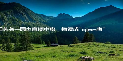 今日头条-周也直播中将忏悔读成“qian悔”(连续4次读错称是一时开心)