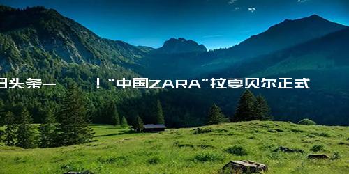 今日头条-唏嘘！“中国ZARA”拉夏贝尔正式破产清算，巅峰时近万家门店