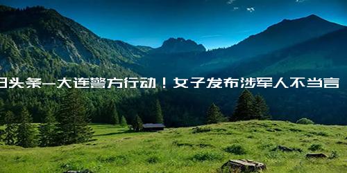 今日头条-大连警方行动！女子发布涉军人不当言论，因个人不满情绪被行拘