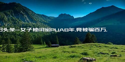 今日头条-女子被闺蜜PUA8年，竟被骗百万，编剧都不敢这么写！