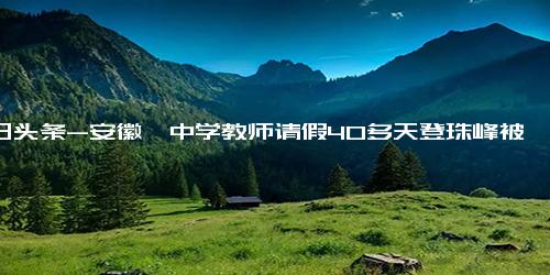 今日头条-安徽一中学教师请假40多天登珠峰被质疑，单位回应！