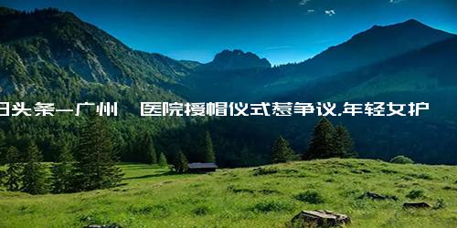 今日头条-广州一医院授帽仪式惹争议，年轻女护士蹲跪在地，男领导却喜笑颜开？刚刚，医院回应...