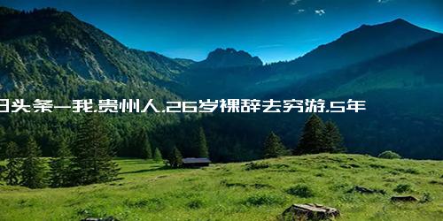 今日头条-我，贵州人，26岁裸辞去穷游，5年时间走遍80国，都说我家里有矿