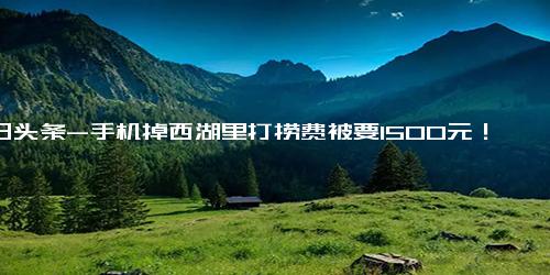 今日头条-手机掉西湖里打捞费被要1500元！未捞起则半价！