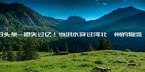 今日头条-损失过亿！当洪水穿过河北涿州的物流重镇，近百家图书库房亟待救援