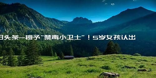 今日头条-授予“禁毒小卫士”！5岁女孩认出罂粟花报警铲除