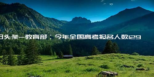 今日头条-教育部：今年全国高考报名人数1291万人，再创历史新高