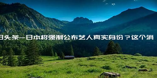 今日头条-日本将强制公布艺人真实身份？这个消息让网友们震惊不已！,国际,国际社会
