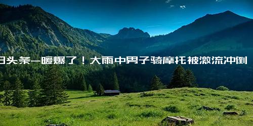 今日头条-暖爆了！大雨中男子骑摩托被激流冲倒，小车立马横在前方帮忙挡住水流