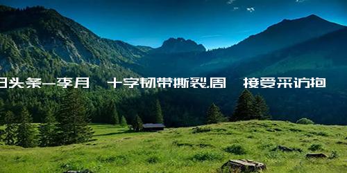 今日头条-李月汝十字韧带撕裂，周琦接受采访抱怨无球打，给自己状态打4分