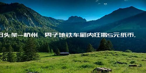 今日头条-杭州一男子地铁车厢内狂撒5元纸币，抛撒人民币造成他人哄抢可能违法