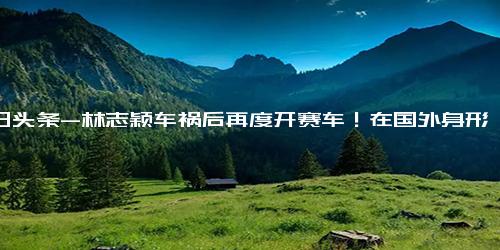 今日头条-林志颖车祸后再度开赛车！在国外身形消瘦大变样，站赛场旁引担忧