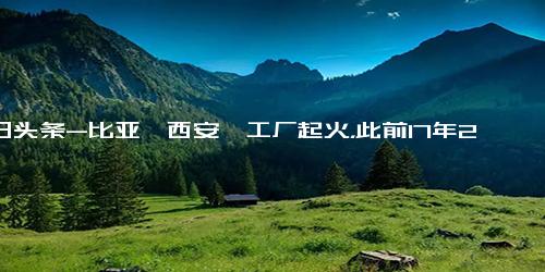 今日头条-比亚迪西安一工厂起火，此前17年21年好像也有报道起火过！