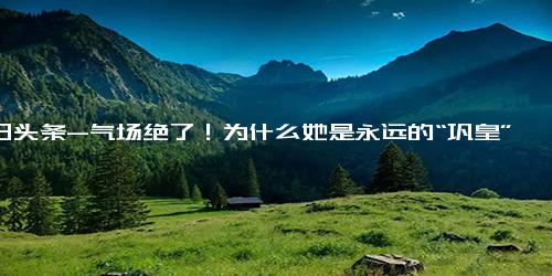 今日头条-气场绝了！为什么她是永远的“巩皇”？