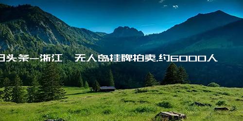 今日头条-浙江一无人岛挂牌拍卖，约6000人次围观