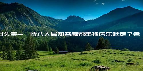 今日头条-淄博八大局知名麻辣串被房东赶走？老板回应