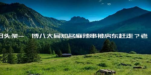 今日头条-淄博八大局知名麻辣串被房东赶走？老板回应