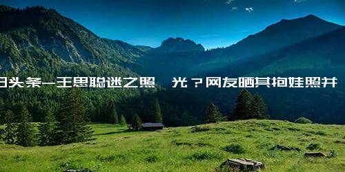 今日头条-王思聪迷之照曝光？网友晒其抱娃照并称“好爸爸”