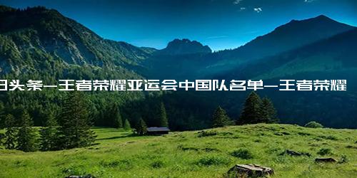 今日头条-王者荣耀亚运会中国队名单-王者荣耀亚运会中国队名单fly落选