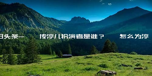 今日头条-甄嬛传淳儿扮演者是谁？甄嬛怎么为淳儿报仇的？