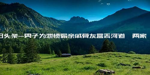 今日头条-男子为泄愤偷亲戚骨灰盒丢河道,两家关系一直不好