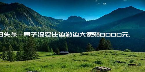 今日头条-男子没忍住边游边大便赔8000元，网友：后面那位还在粪泳前进