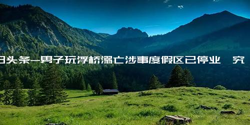 今日头条-男子玩浮桥溺亡涉事度假区已停业,究竟是怎么一回事？