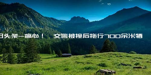 今日头条-痛心！一交警被撞后拖行700余米牺牲，年仅48岁