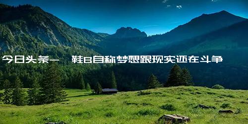 今日头条-粕鞋B自称梦想跟现实还在斗争