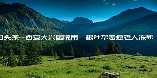 今日头条-西安大兴医院用一根针帮患癌老人冻死肿瘤，成为癌症患者的福音