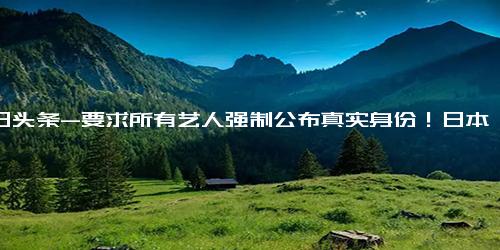 今日头条-要求所有艺人强制公布真实身份！日本政府真实目的是什么？