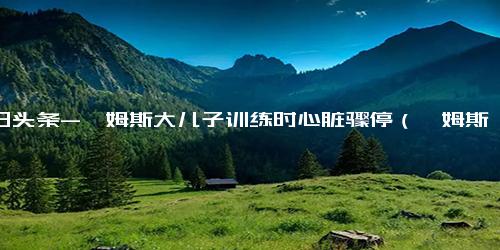 今日头条-詹姆斯大儿子训练时心脏骤停（詹姆斯大儿子训练时心脏骤停了吗）