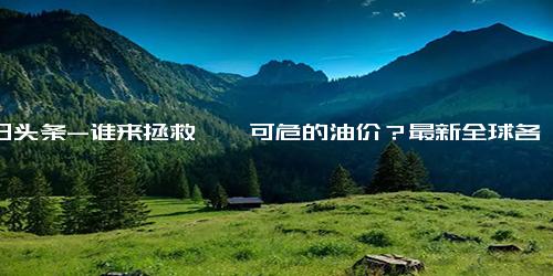 今日头条-谁来拯救岌岌可危的油价？最新全球各国油价排名，美国垫底，中国第几？