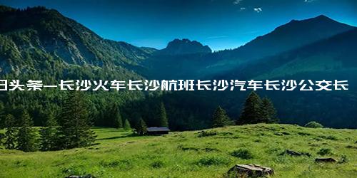 今日头条-长沙火车长沙航班长沙汽车长沙公交长沙医院长沙房产长沙银行长沙移动长沙联通长沙电信长沙学校长沙水业长沙电网