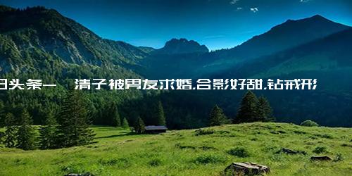 今日头条-阚清子被男友求婚，合影好甜，钻戒形状别致，前男友纪凌尘引热议