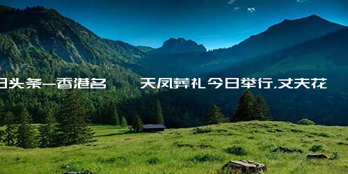 今日头条-香港名媛蔡天凤葬礼今日举行，丈夫花200万港币修复遗体