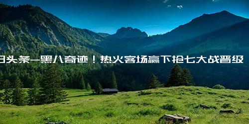 今日头条-黑八奇迹！热火客场赢下抢七大战晋级总决赛！