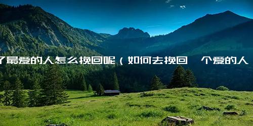 伤了最爱的人怎么挽回呢（如何去挽回一个爱的人）