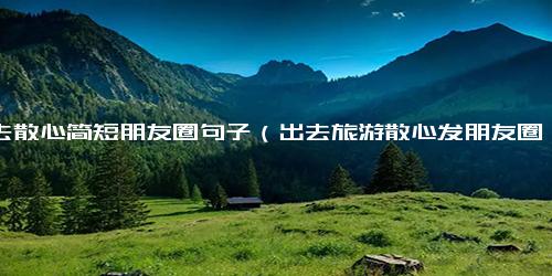 出去散心简短朋友圈句子（出去旅游散心发朋友圈话语）.docx-免费下载(word版可打印)