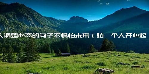 劝人调整心态的句子不惧怕未来（劝一个人开心起来句子）