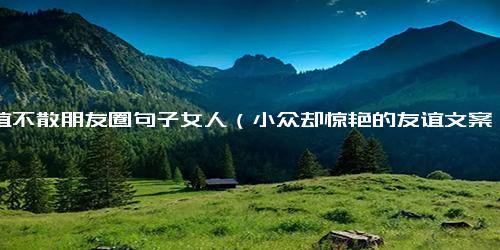 友谊不散朋友圈句子女人（小众却惊艳的友谊文案）