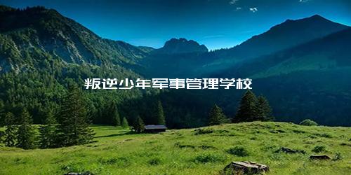 叛逆少年军事管理学校