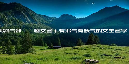 古风霸气邪魅慵懒女名（有邪气有妖气的女生名字）