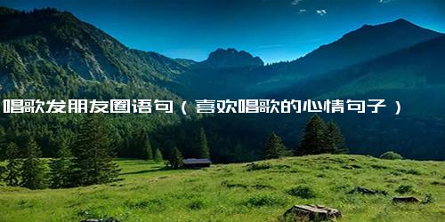 唱歌发朋友圈语句（喜欢唱歌的心情句子）