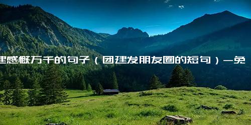 团建感慨万千的句子（团建发朋友圈的短句）-免费下载(word版可打印)