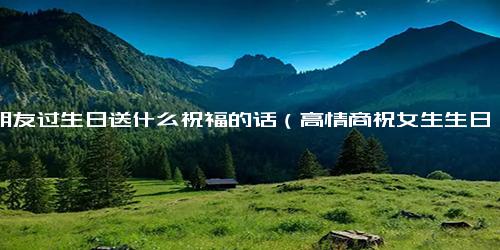 女朋友过生日送什么祝福的话（高情商祝女生生日快乐）