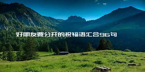 好朋友要分开的祝福语汇合96句