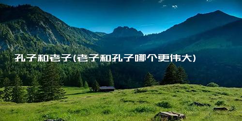 孔子和老子(老子和孔子哪个更伟大)