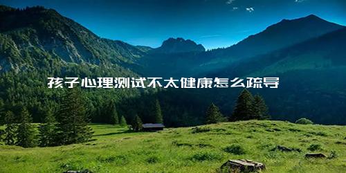 孩子心理测试不太健康怎么疏导