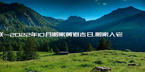 对联-2022年10月搬家黄道吉日，搬家入宅吉日查询